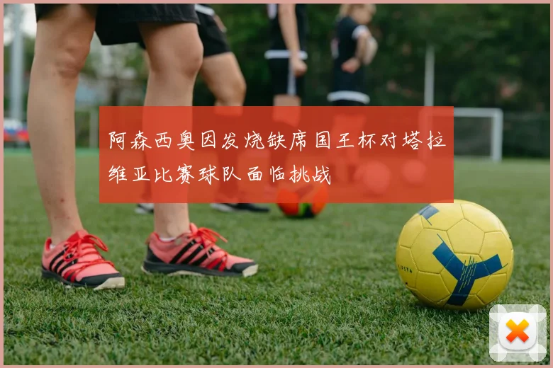 阿森西奥因发烧缺席国王杯对塔拉维亚比赛球队面临挑战