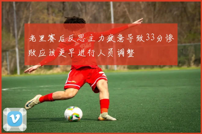 老里赛后反思主力疲惫导致33分惨败应该更早进行人员调整