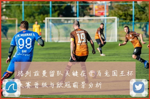格列兹曼留队关键在于马竞国王杯决赛晋级与欧冠前景分析