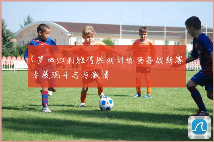 C罗回归利雅得胜利训练场备战新赛季展现斗志与激情