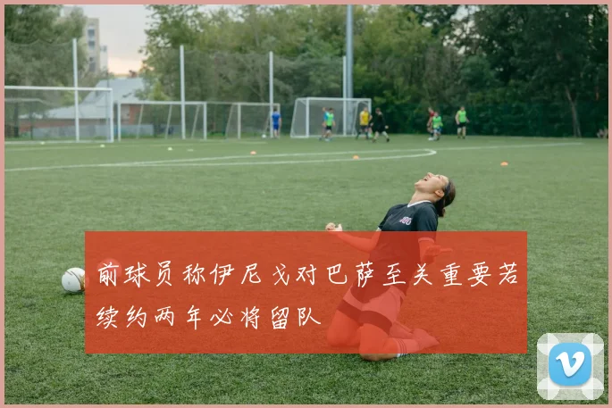 前球员称伊尼戈对巴萨至关重要若续约两年必将留队