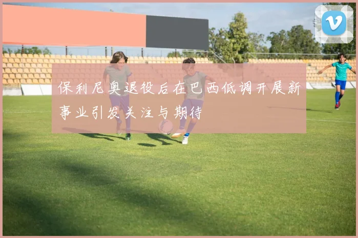 保利尼奥退役后在巴西低调开展新事业引发关注与期待