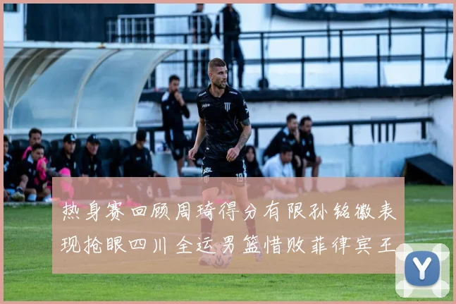 热身赛回顾周琦得分有限孙铭徽表现抢眼四川全运男篮惜败菲律宾王牌队