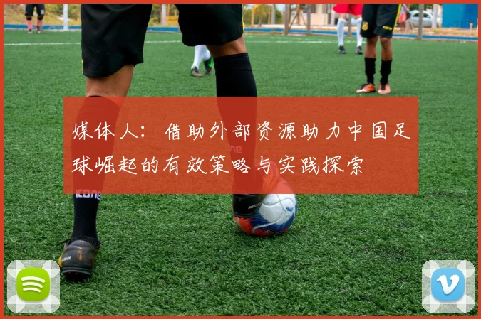 媒体人：借助外部资源助力中国足球崛起的有效策略与实践探索