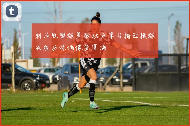 利马联盟球员激动分享与梅西换球衣经历称偶像梦圆满