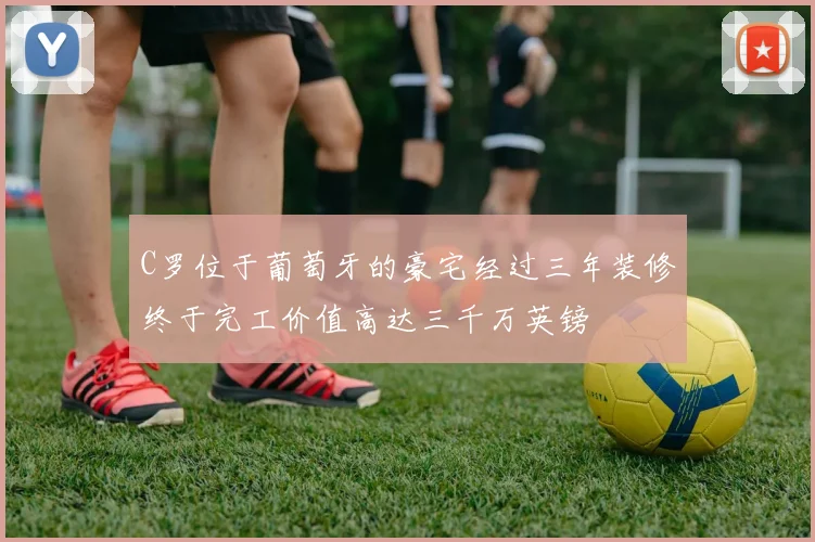 C罗位于葡萄牙的豪宅经过三年装修终于完工价值高达三千万英镑