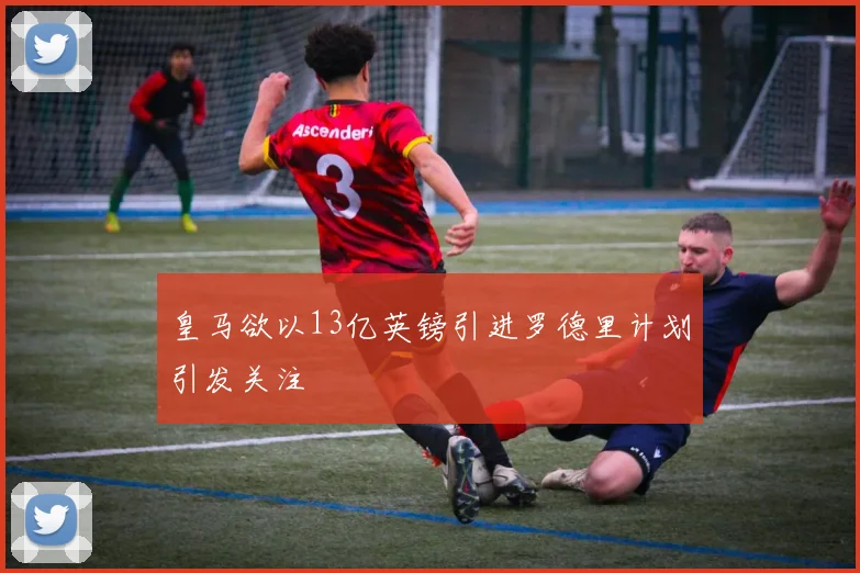 皇马欲以13亿英镑引进罗德里计划引发关注