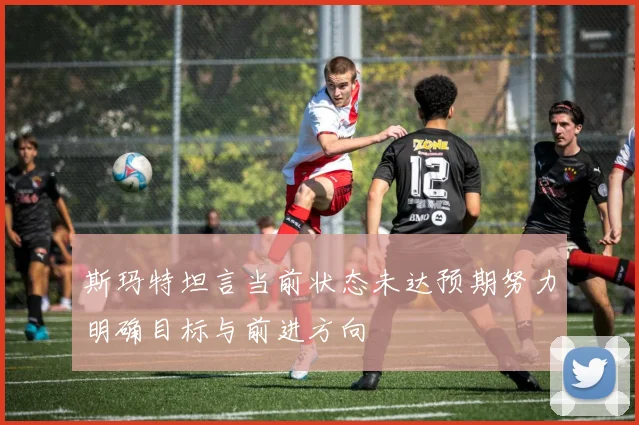 斯玛特坦言当前状态未达预期努力明确目标与前进方向