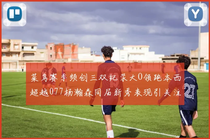 菜鸟赛季频创三双纪录大O领跑本西超越077杨瀚森同届新秀表现引关注