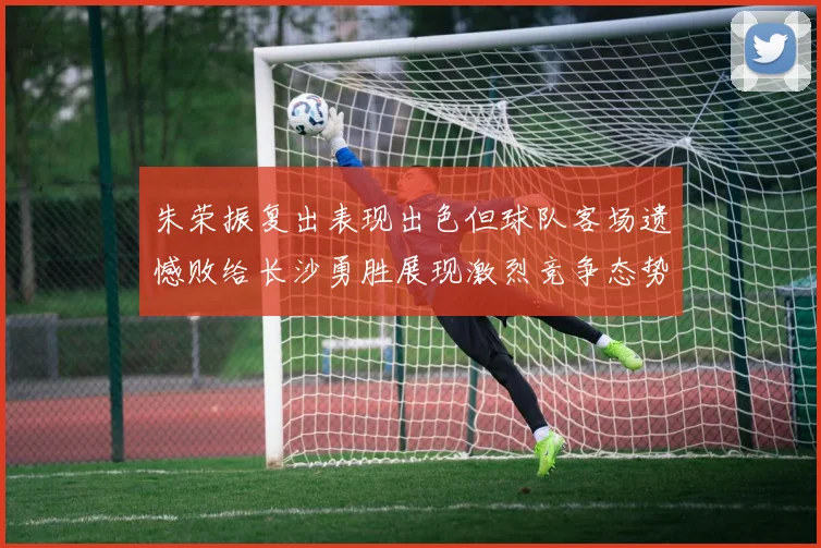 朱荣振复出表现出色但球队客场遗憾败给长沙勇胜展现激烈竞争态势