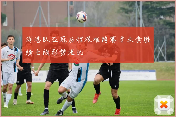 海港队亚冠历程艰难跨赛季未尝胜绩出线形势堪忧