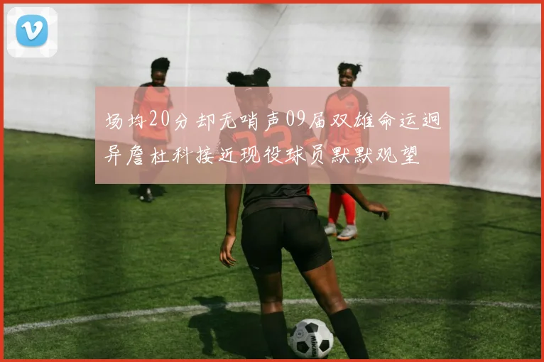 场均20分却无哨声09届双雄命运迥异詹杜科接近现役球员默默观望