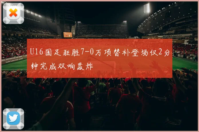 U16国足狂胜7-0万项替补登场仅2分钟完成双响轰炸