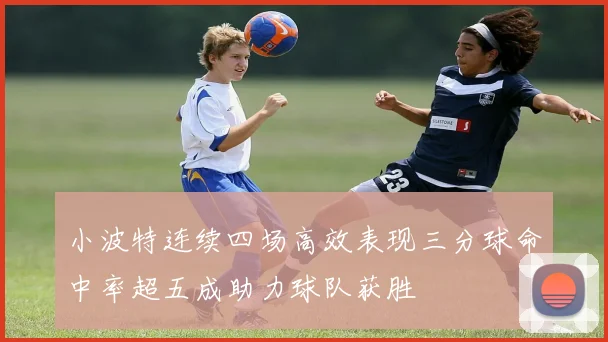 小波特连续四场高效表现三分球命中率超五成助力球队获胜