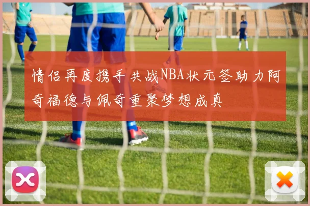 情侣再度携手共战NBA状元签助力阿奇福德与佩奇重聚梦想成真