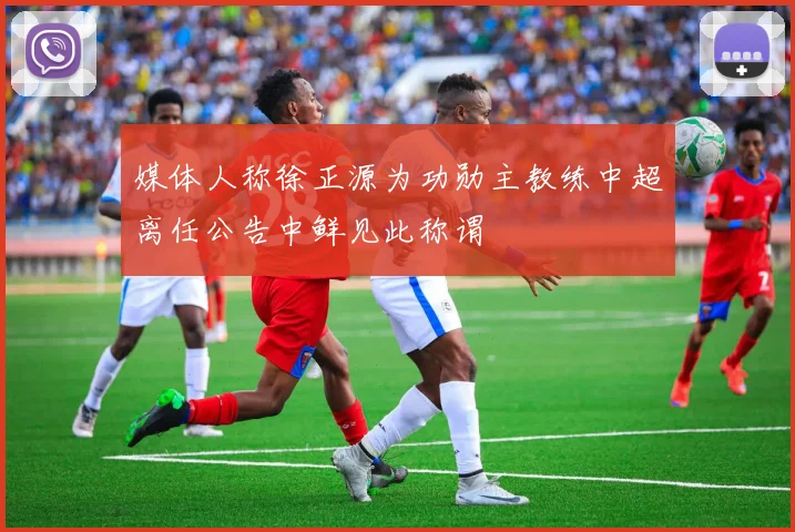 媒体人称徐正源为功勋主教练中超离任公告中鲜见此称谓