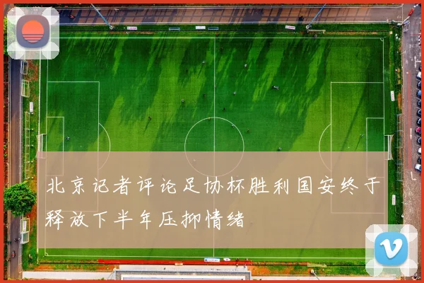 北京记者评论足协杯胜利国安终于释放下半年压抑情绪