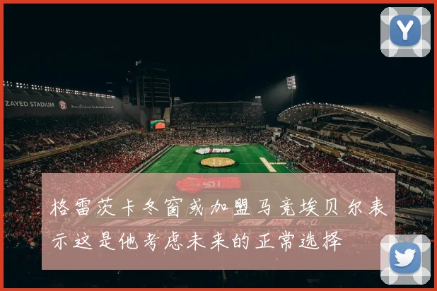 格雷茨卡冬窗或加盟马竞埃贝尔表示这是他考虑未来的正常选择