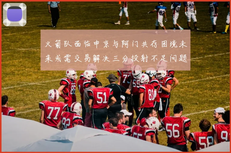 火箭队面临申京与阿门共存困境未来或需交易解决三分投射不足问题