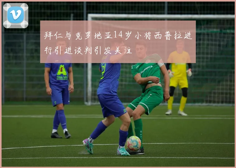 拜仁与克罗地亚14岁小将西普拉进行引进谈判引发关注