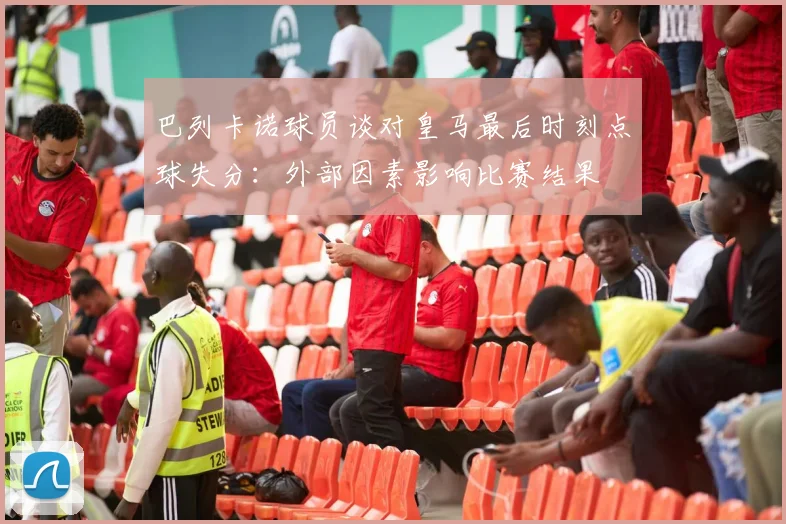 巴列卡诺球员谈对皇马最后时刻点球失分：外部因素影响比赛结果