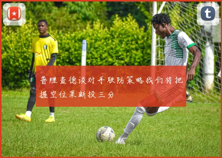 普理查德谈对手联防策略我们将把握空位果断投三分