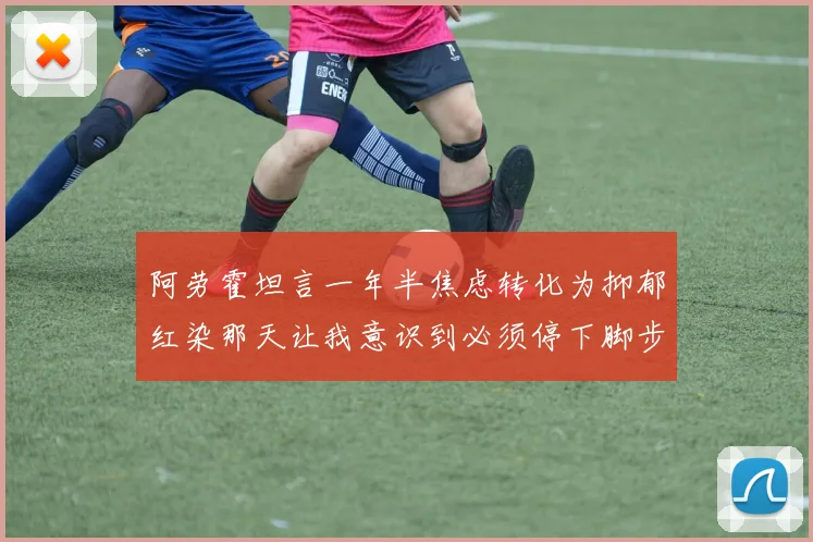 阿劳霍坦言一年半焦虑转化为抑郁红染那天让我意识到必须停下脚步